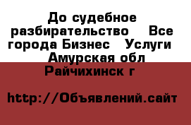 До судебное разбирательство. - Все города Бизнес » Услуги   . Амурская обл.,Райчихинск г.